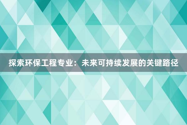 探索环保工程专业：未来可持续发展的关键路径